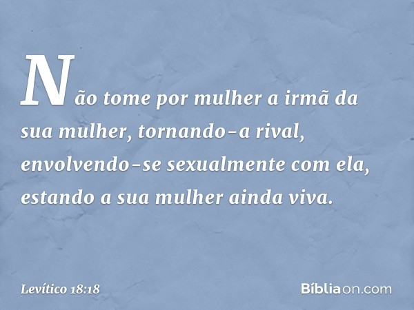 "Não tome por mulher a irmã da sua mulher, tornando-a rival, envolvendo-se sexual­mente com ela, estando a sua mulher ainda vi­va. -- Levítico 18:18