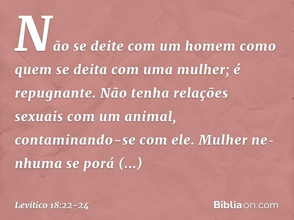 "Não se deite com um homem como quem se deita com uma mulher; é repugnante. "Não tenha relações sexuais com um animal, contaminando-se com ele. Mulher nenhuma