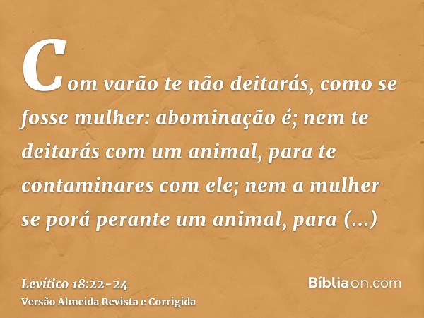 Com varão te não deitarás, como se fosse mulher: abominação é;nem te deitarás com um animal, para te contaminares com ele; nem a mulher se porá perante um anima