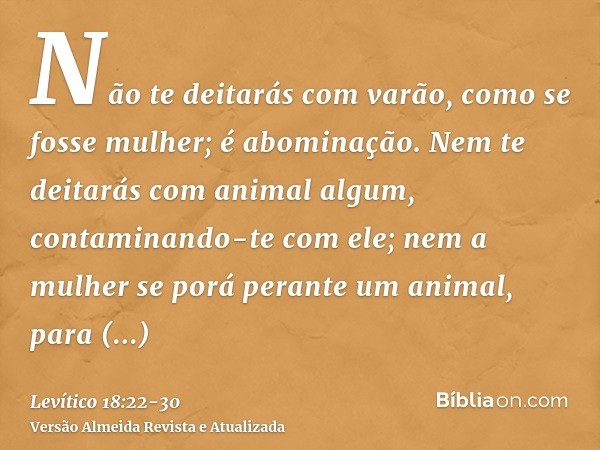 Não te deitarás com varão, como se fosse mulher; é abominação.Nem te deitarás com animal algum, contaminando-te com ele; nem a mulher se porá perante um animal,