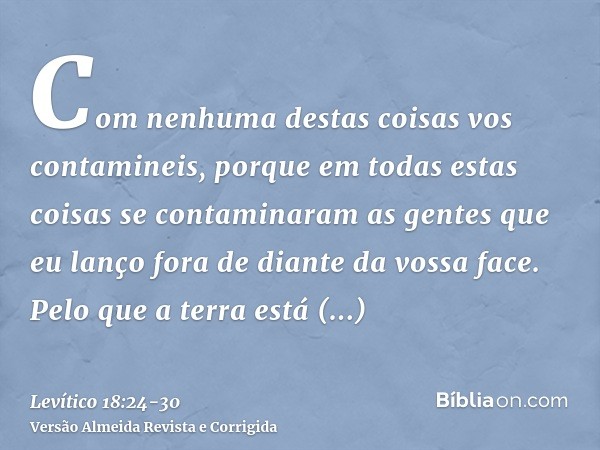 Com nenhuma destas coisas vos contamineis, porque em todas estas coisas se contaminaram as gentes que eu lanço fora de diante da vossa face.Pelo que a terra est