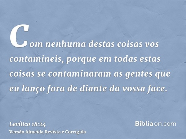 Com nenhuma destas coisas vos contamineis, porque em todas estas coisas se contaminaram as gentes que eu lanço fora de diante da vossa face.