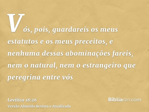 Vós, pois, guardareis os meus estatutos e os meus preceitos, e nenhuma dessas abominações fareis, nem o natural, nem o estrangeiro que peregrina entre vós