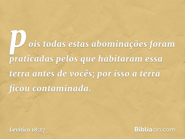 pois todas estas abominações foram praticadas pelos que habita­ram essa terra antes de vocês; por isso a terra ficou contaminada. -- Levítico 18:27