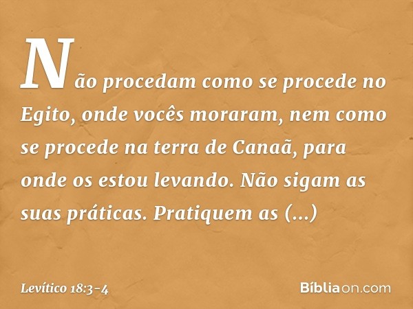 Não procedam como se proce­de no Egito, onde vocês moraram, nem como se procede na terra de Canaã, para onde os estou levando. Não sigam as suas práticas. Prati