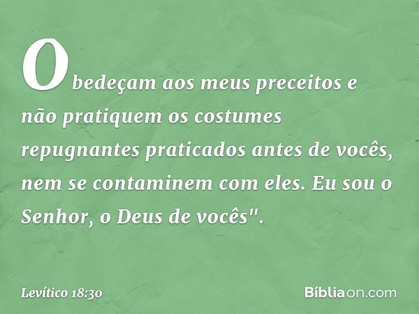 Obe­deçam aos meus preceitos e não pratiquem os costumes repugnantes praticados antes de vo­cês, nem se contaminem com eles. Eu sou o Senhor, o Deus de vocês". 