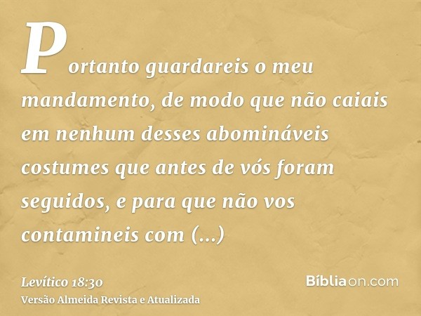 Portanto guardareis o meu mandamento, de modo que não caiais em nenhum desses abomináveis costumes que antes de vós foram seguidos, e para que não vos contamine