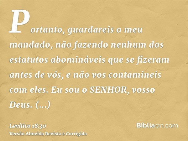 Portanto, guardareis o meu mandado, não fazendo nenhum dos estatutos abomináveis que se fizeram antes de vós, e não vos contamineis com eles. Eu sou o SENHOR, v