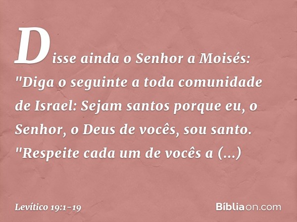 Disse ainda o Senhor a Moisés: "Diga o seguinte a toda comunidade de Israel: Sejam santos porque eu, o Senhor, o Deus de vocês, sou santo. "Respeite cada um de 