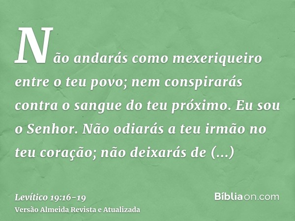 Não andarás como mexeriqueiro entre o teu povo; nem conspirarás contra o sangue do teu próximo. Eu sou o Senhor.Não odiarás a teu irmão no teu coração; não deix