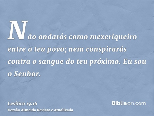 Não andarás como mexeriqueiro entre o teu povo; nem conspirarás contra o sangue do teu próximo. Eu sou o Senhor.