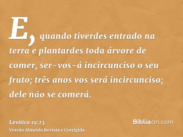 E, quando tiverdes entrado na terra e plantardes toda árvore de comer, ser-vos-á incircunciso o seu fruto; três anos vos será incircunciso; dele não se comerá.