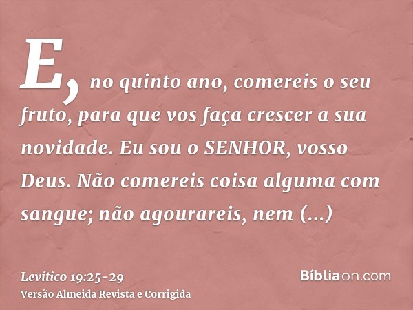 E, no quinto ano, comereis o seu fruto, para que vos faça crescer a sua novidade. Eu sou o SENHOR, vosso Deus.Não comereis coisa alguma com sangue; não agourare