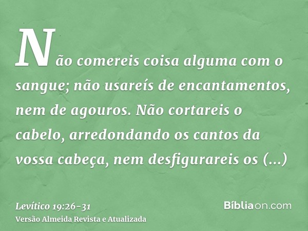 Não comereis coisa alguma com o sangue; não usareís de encantamentos, nem de agouros.Não cortareis o cabelo, arredondando os cantos da vossa cabeça, nem desfigu