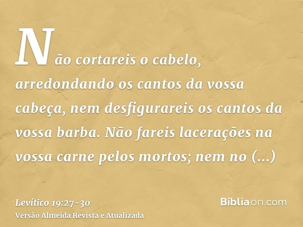 Não cortareis o cabelo, arredondando os cantos da vossa cabeça, nem desfigurareis os cantos da vossa barba.Não fareis lacerações na vossa carne pelos mortos; ne