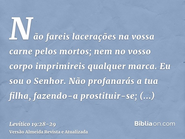 Não fareis lacerações na vossa carne pelos mortos; nem no vosso corpo imprimireis qualquer marca. Eu sou o Senhor.Não profanarás a tua filha, fazendo-a prostitu