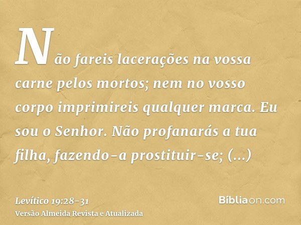 Não fareis lacerações na vossa carne pelos mortos; nem no vosso corpo imprimireis qualquer marca. Eu sou o Senhor.Não profanarás a tua filha, fazendo-a prostitu