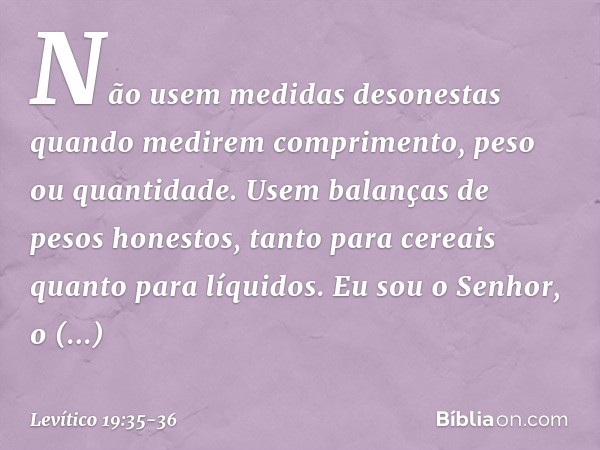 "Não usem medidas desonestas quan­do medirem comprimento, peso ou quantidade. Usem balanças de pesos honestos, tanto para cereais quanto para líquidos. Eu sou o