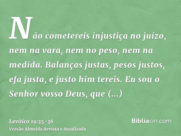 Não cometereis injustiça no juízo, nem na vara, nem no peso, nem na medida.Balanças justas, pesos justos, efa justa, e justo him tereis. Eu sou o Senhor vosso D