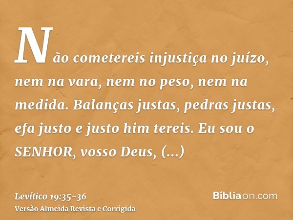 Não cometereis injustiça no juízo, nem na vara, nem no peso, nem na medida.Balanças justas, pedras justas, efa justo e justo him tereis. Eu sou o SENHOR, vosso 