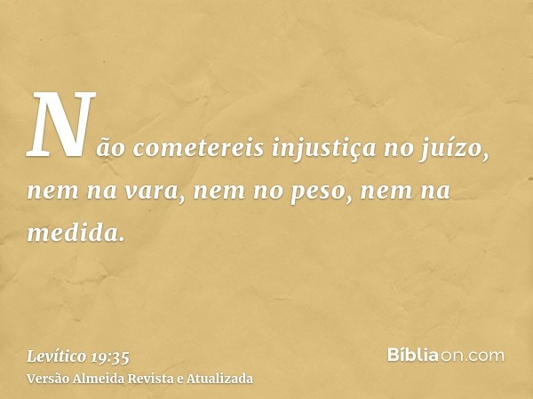 Não cometereis injustiça no juízo, nem na vara, nem no peso, nem na medida.