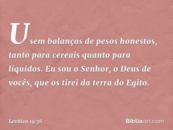 Usem balanças de pesos honestos, tanto para cereais quanto para líquidos. Eu sou o Senhor, o Deus de vocês, que os tirei da terra do Egito. -- Levítico 19:36