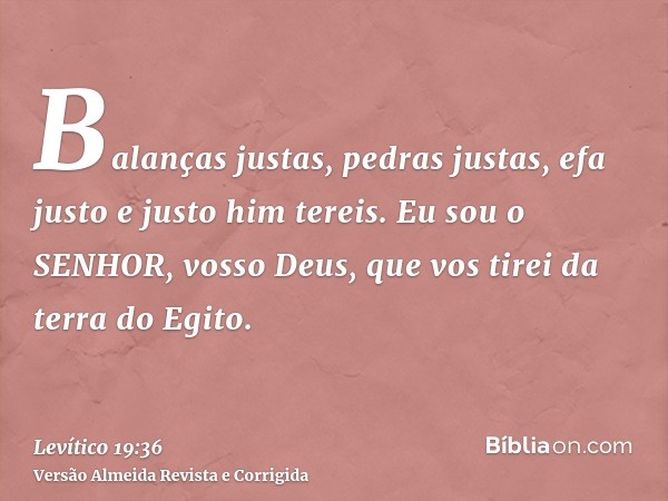 Balanças justas, pedras justas, efa justo e justo him tereis. Eu sou o SENHOR, vosso Deus, que vos tirei da terra do Egito.
