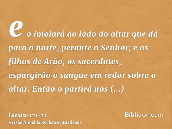 e o imolará ao lado do altar que dá para o norte, perante o Senhor; e os filhos de Arão, os sacerdotes, espargirão o sangue em redor sobre o altar.Então o parti