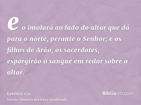 e o imolará ao lado do altar que dá para o norte, perante o Senhor; e os filhos de Arão, os sacerdotes, espargirão o sangue em redor sobre o altar.