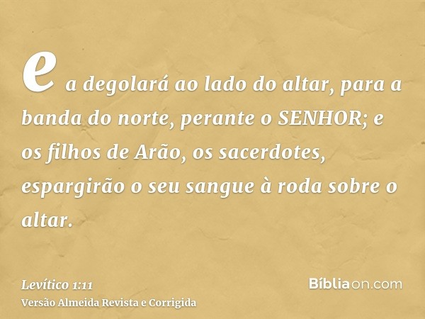 e a degolará ao lado do altar, para a banda do norte, perante o SENHOR; e os filhos de Arão, os sacerdotes, espargirão o seu sangue à roda sobre o altar.