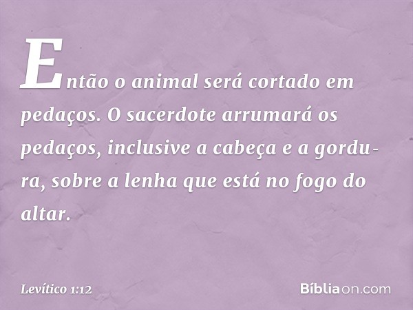 Então o ani­mal será cortado em pedaços. O sacerdote arru­mará os pedaços, inclusive a cabeça e a gordu­ra, sobre a lenha que está no fogo do altar. -- Levítico