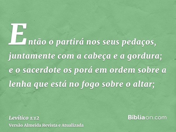 Então o partirá nos seus pedaços, juntamente com a cabeça e a gordura; e o sacerdote os porá em ordem sobre a lenha que está no fogo sobre o altar;