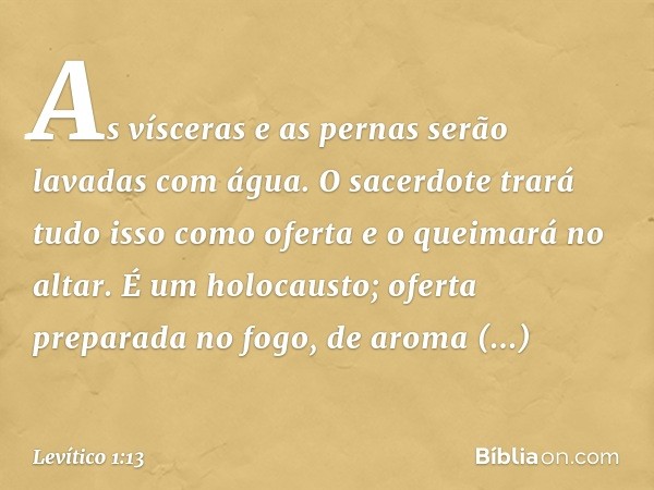 As vísceras e as pernas serão lavadas com água. O sacerdote trará tudo isso como oferta e o quei­mará no altar. É um holocausto; oferta preparada no fogo, de ar