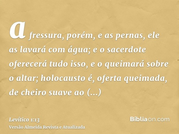 a fressura, porém, e as pernas, ele as lavará com água; e o sacerdote oferecerá tudo isso, e o queimará sobre o altar; holocausto é, oferta queimada, de cheiro 