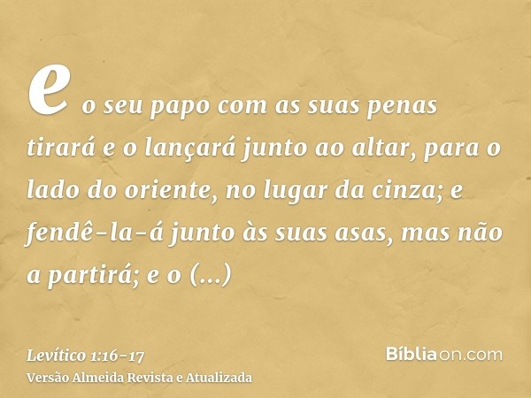 e o seu papo com as suas penas tirará e o lançará junto ao altar, para o lado do oriente, no lugar da cinza;e fendê-la-á junto às suas asas, mas não a partirá; 