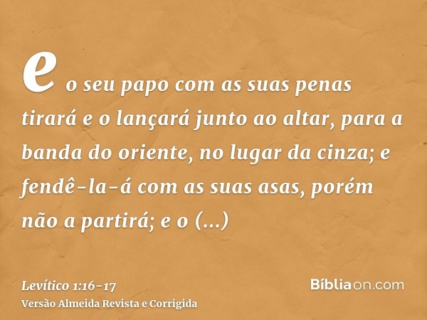 e o seu papo com as suas penas tirará e o lançará junto ao altar, para a banda do oriente, no lugar da cinza;e fendê-la-á com as suas asas, porém não a partirá;