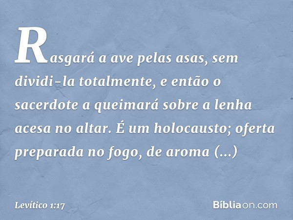 Rasga­rá a ave pelas asas, sem dividi-la totalmente, e então o sacerdote a queimará so­bre a lenha acesa no altar. É um holocausto; oferta preparada no fogo, de