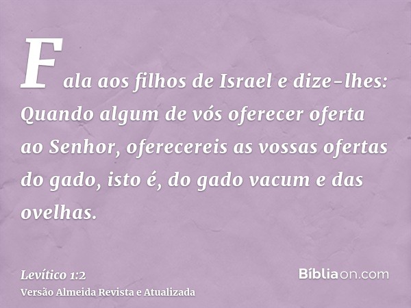 Fala aos filhos de Israel e dize-lhes: Quando algum de vós oferecer oferta ao Senhor, oferecereis as vossas ofertas do gado, isto é, do gado vacum e das ovelhas