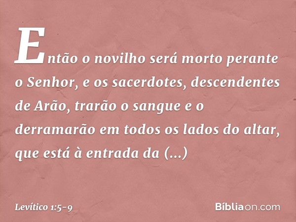 Então o novilho será morto perante o Senhor, e os sa­cerdotes, descendentes de Arão, trarão o sangue e o derramarão em todos os lados do altar, que está à entra