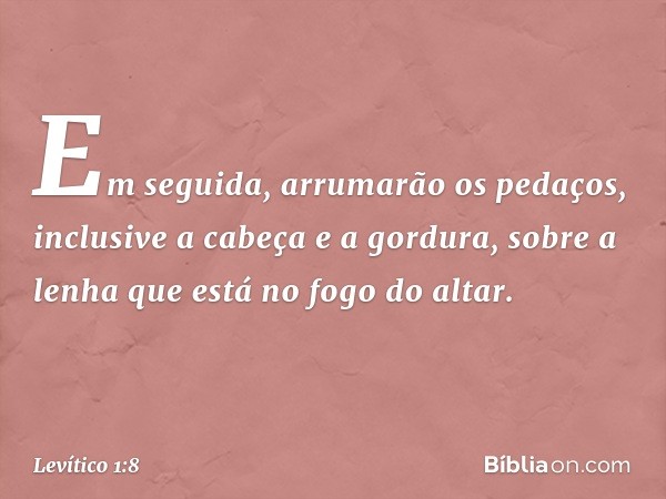 Em seguida, arrumarão os pedaços, in­clusive a cabeça e a gordura, sobre a lenha que está no fogo do altar. -- Levítico 1:8