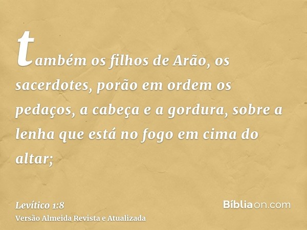 também os filhos de Arão, os sacerdotes, porão em ordem os pedaços, a cabeça e a gordura, sobre a lenha que está no fogo em cima do altar;