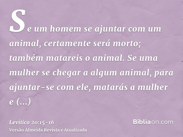 Se um homem se ajuntar com um animal, certamente será morto; também matareis o animal.Se uma mulher se chegar a algum animal, para ajuntar-se com ele, matarás a