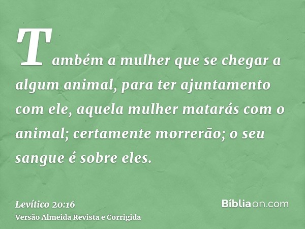 Também a mulher que se chegar a algum animal, para ter ajuntamento com ele, aquela mulher matarás com o animal; certamente morrerão; o seu sangue é sobre eles.
