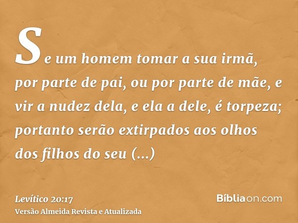 Se um homem tomar a sua irmã, por parte de pai, ou por parte de mãe, e vir a nudez dela, e ela a dele, é torpeza; portanto serão extirpados aos olhos dos filhos