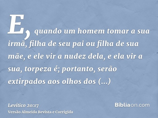 E, quando um homem tomar a sua irmã, filha de seu pai ou filha de sua mãe, e ele vir a nudez dela, e ela vir a sua, torpeza é; portanto, serão extirpados aos ol