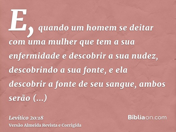 E, quando um homem se deitar com uma mulher que tem a sua enfermidade e descobrir a sua nudez, descobrindo a sua fonte, e ela descobrir a fonte de seu sangue, a
