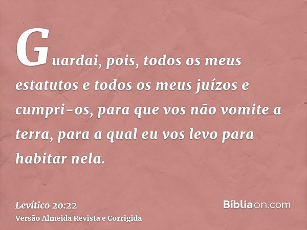 Guardai, pois, todos os meus estatutos e todos os meus juízos e cumpri-os, para que vos não vomite a terra, para a qual eu vos levo para habitar nela.