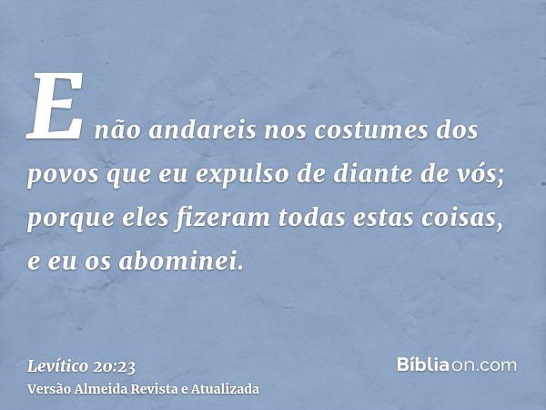 E não andareis nos costumes dos povos que eu expulso de diante de vós; porque eles fizeram todas estas coisas, e eu os abominei.