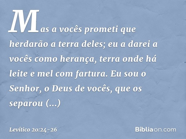 Mas a vocês prometi que herdarão a terra de­les; eu a darei a vocês como herança, terra onde há leite e mel com fartura. Eu sou o Senhor, o Deus de vocês, que o