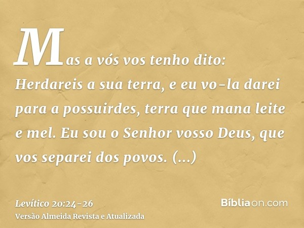 Mas a vós vos tenho dito: Herdareis a sua terra, e eu vo-la darei para a possuirdes, terra que mana leite e mel. Eu sou o Senhor vosso Deus, que vos separei dos